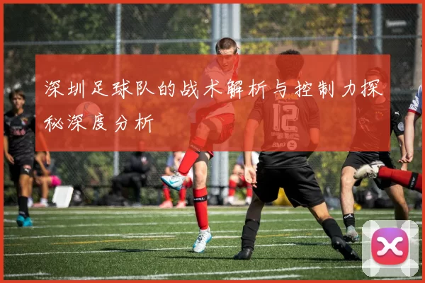 深圳足球队的战术解析与控制力探秘深度分析