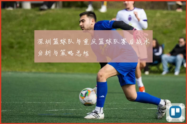 深圳篮球队与重庆篮球队赛后战术分析与策略总结