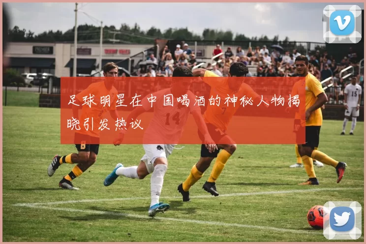 足球明星在中国喝酒的神秘人物揭晓引发热议