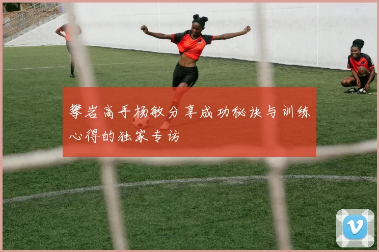 攀岩高手杨敏分享成功秘诀与训练心得的独家专访