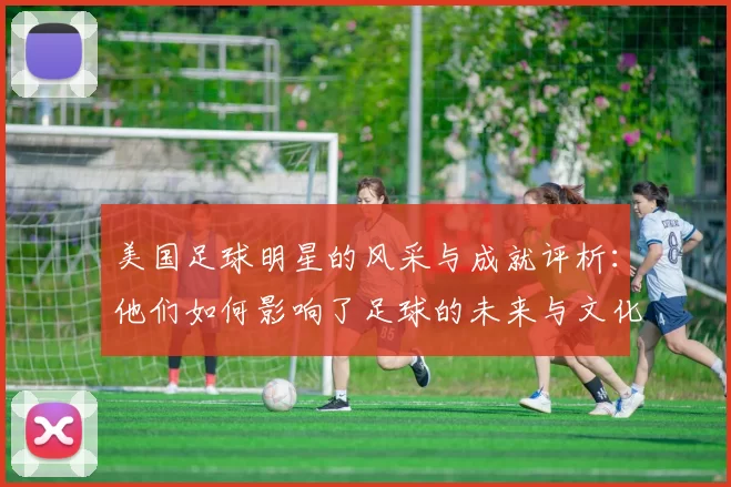 美国足球明星的风采与成就评析：他们如何影响了足球的未来与文化
