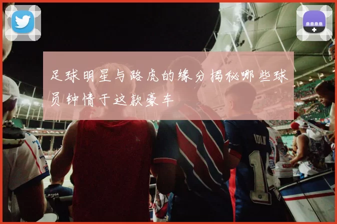 足球明星与路虎的缘分揭秘哪些球员钟情于这款豪车
