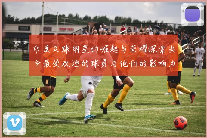 印度足球明星的崛起与荣耀探索当今最受欢迎的球员与他们的影响力