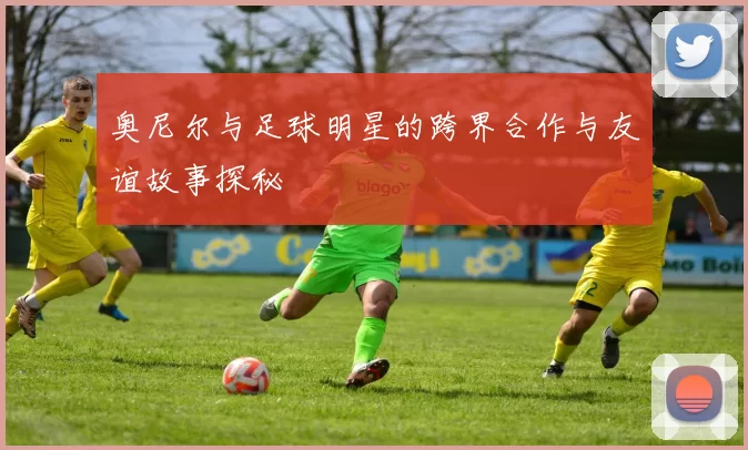 奥尼尔与足球明星的跨界合作与友谊故事探秘