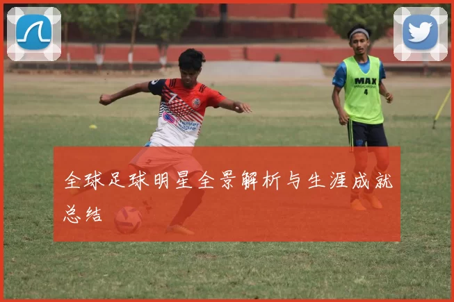 全球足球明星全景解析与生涯成就总结