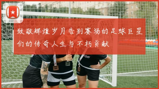 致敬辉煌岁月告别赛场的足球巨星们的传奇人生与不朽贡献
