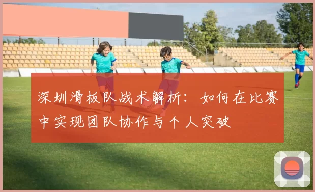 深圳滑板队战术解析：如何在比赛中实现团队协作与个人突破
