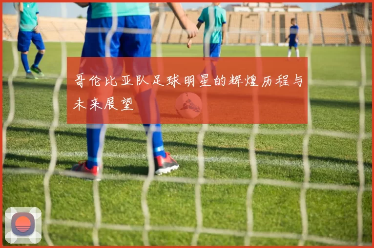 哥伦比亚队足球明星的辉煌历程与未来展望
