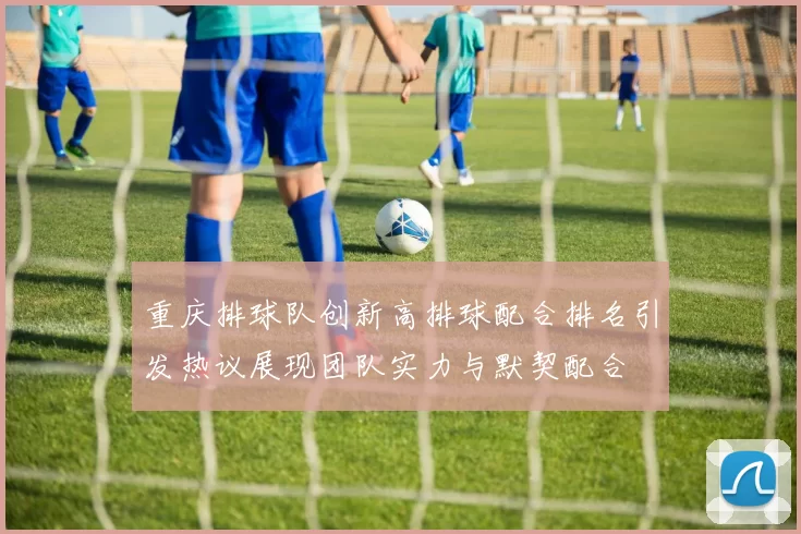 重庆排球队创新高排球配合排名引发热议展现团队实力与默契配合