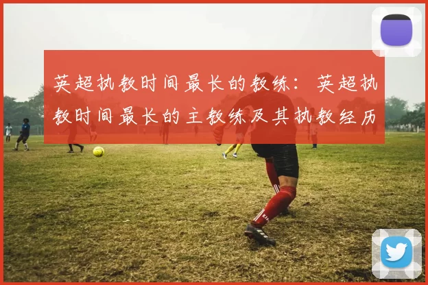 英超执教时间最长的教练：英超执教时间最长的主教练及其执教经历