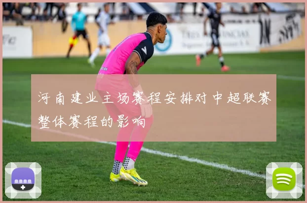 河南建业主场赛程安排对中超联赛整体赛程的影响