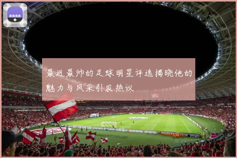 最近最帅的足球明星评选揭晓他的魅力与风采引发热议