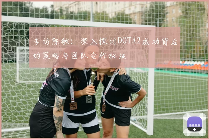 专访陈敏：深入探讨DOTA2成功背后的策略与团队合作秘诀