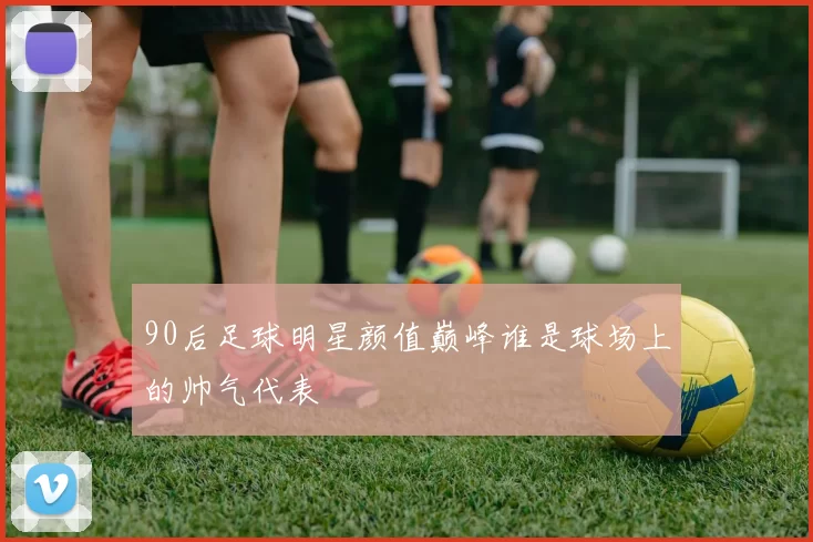 90后足球明星颜值巅峰谁是球场上的帅气代表