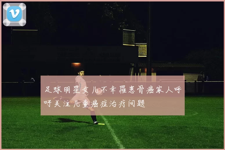 足球明星女儿不幸罹患骨癌家人呼吁关注儿童癌症治疗问题