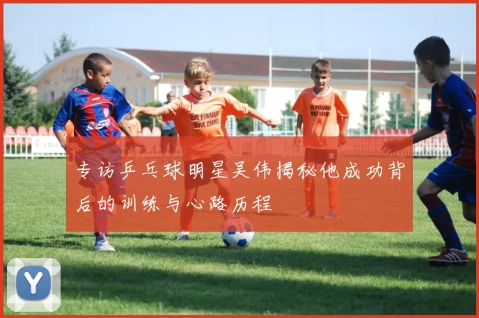 专访乒乓球明星吴伟揭秘他成功背后的训练与心路历程