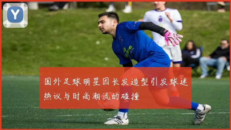 国外足球明星因长发造型引发球迷热议与时尚潮流的碰撞
