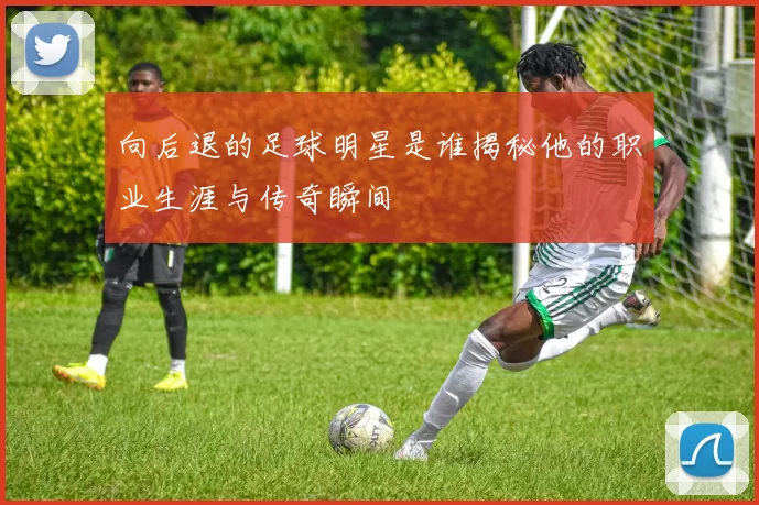 向后退的足球明星是谁揭秘他的职业生涯与传奇瞬间