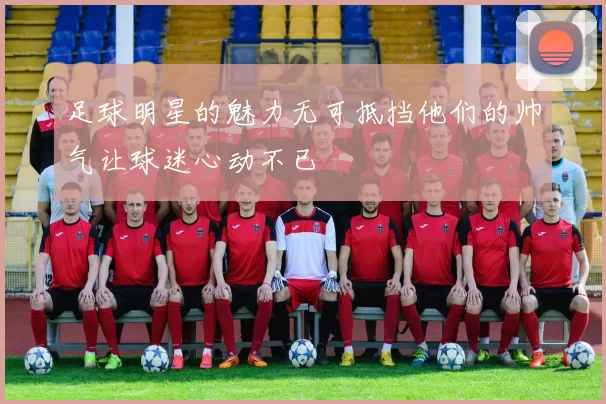 足球明星的魅力无可抵挡他们的帅气让球迷心动不已