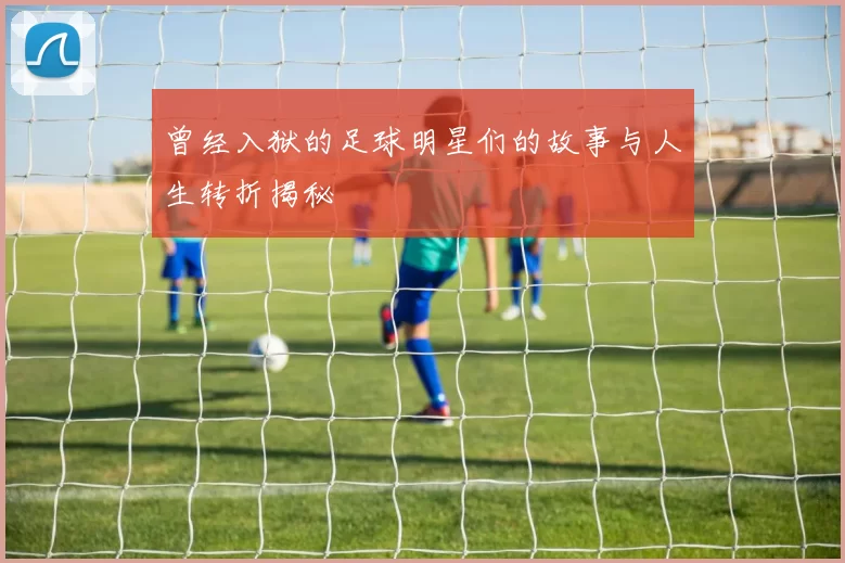 曾经入狱的足球明星们的故事与人生转折揭秘