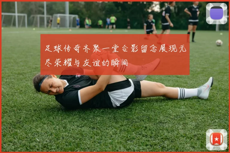 足球传奇齐聚一堂合影留念展现无尽荣耀与友谊的瞬间