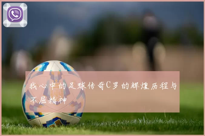 我心中的足球传奇C罗的辉煌历程与不屈精神
