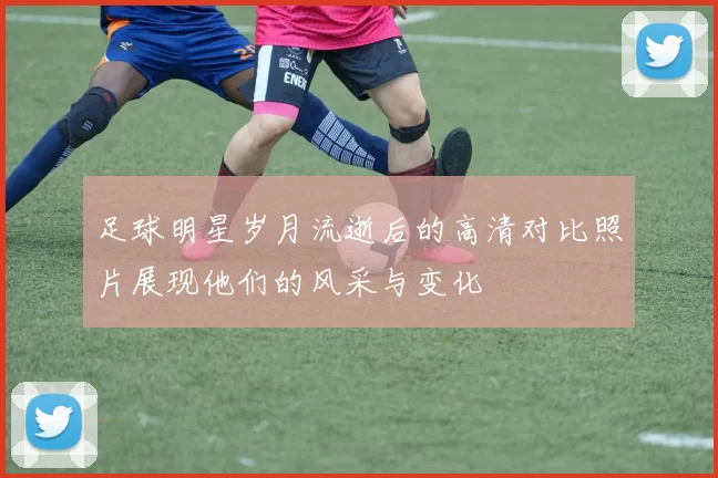 足球明星岁月流逝后的高清对比照片展现他们的风采与变化