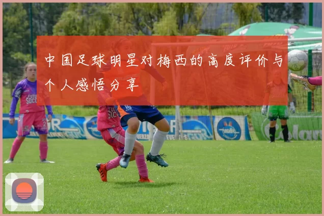 中国足球明星对梅西的高度评价与个人感悟分享