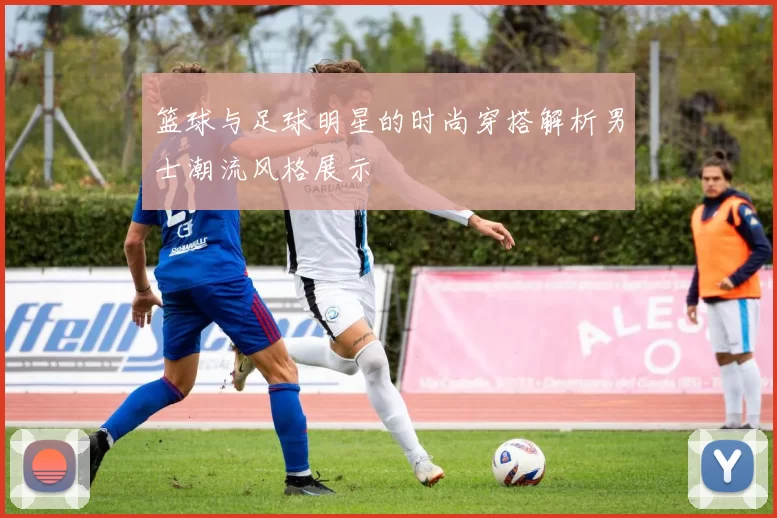 篮球与足球明星的时尚穿搭解析男士潮流风格展示