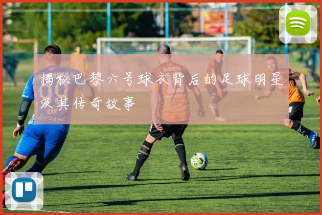 揭秘巴黎六号球衣背后的足球明星及其传奇故事