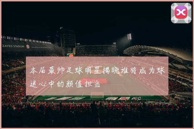 本届最帅足球明星揭晓谁将成为球迷心中的颜值担当