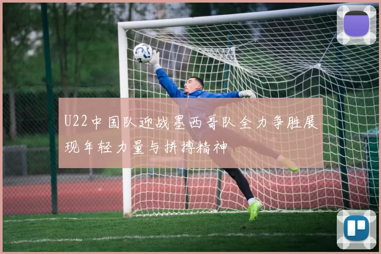 U22中国队迎战墨西哥队全力争胜展现年轻力量与拼搏精神