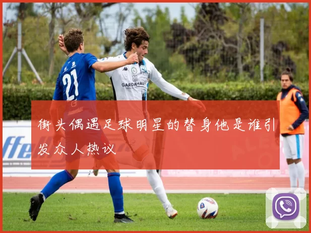 街头偶遇足球明星的替身他是谁引发众人热议