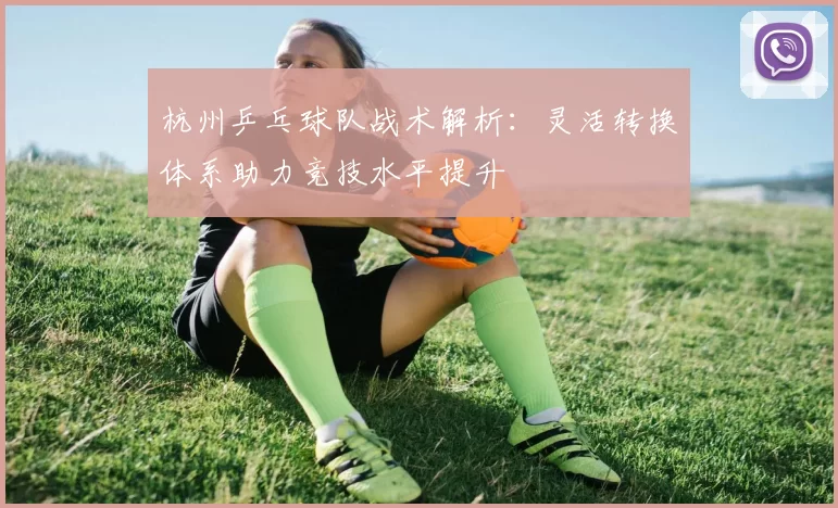 杭州乒乓球队战术解析：灵活转换体系助力竞技水平提升