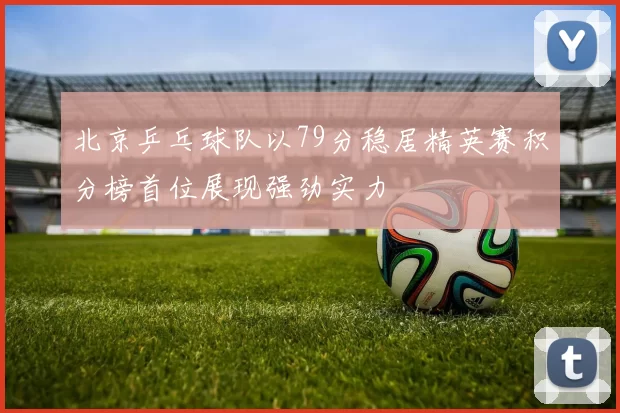 北京乒乓球队以79分稳居精英赛积分榜首位展现强劲实力