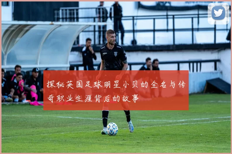 探秘英国足球明星小贝的全名与传奇职业生涯背后的故事