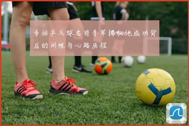 专访乒乓球名将李军揭秘他成功背后的训练与心路历程