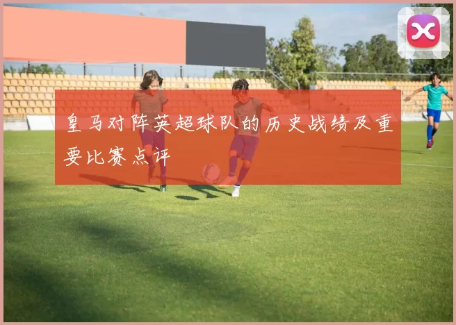 皇马对阵英超球队的历史战绩及重要比赛点评