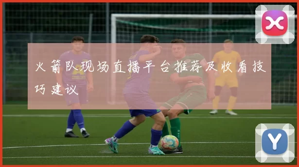 火箭队现场直播平台推荐及收看技巧建议