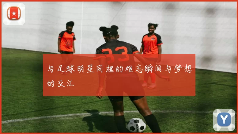 与足球明星同框的难忘瞬间与梦想的交汇