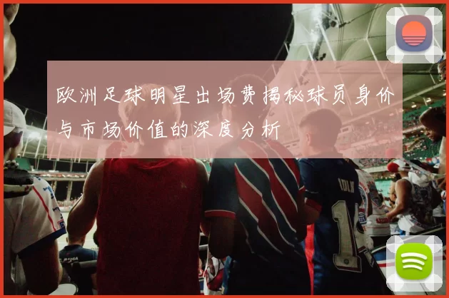 欧洲足球明星出场费揭秘球员身价与市场价值的深度分析