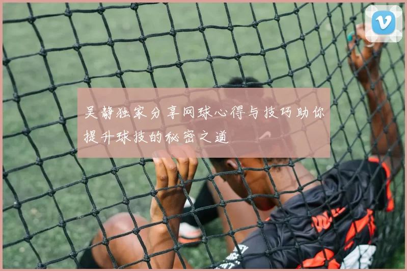 吴静独家分享网球心得与技巧助你提升球技的秘密之道