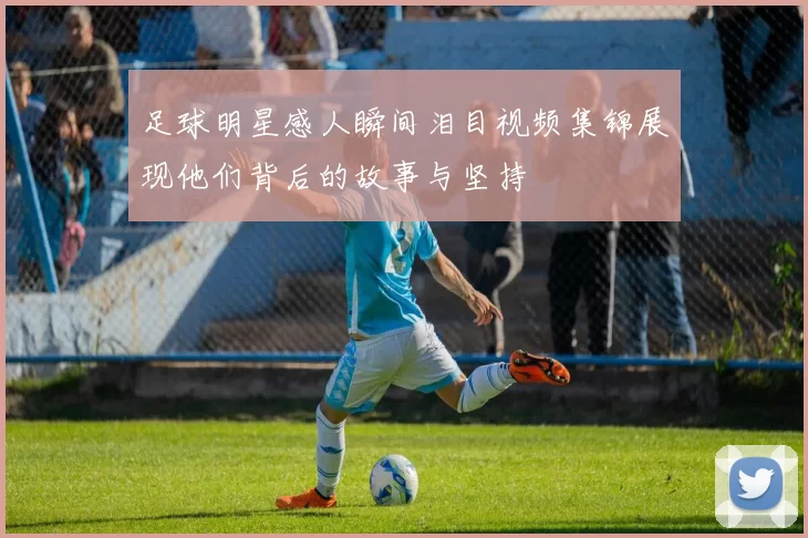 足球明星感人瞬间泪目视频集锦展现他们背后的故事与坚持