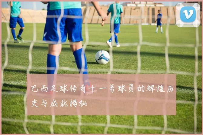 巴西足球传奇十一号球员的辉煌历史与成就揭秘