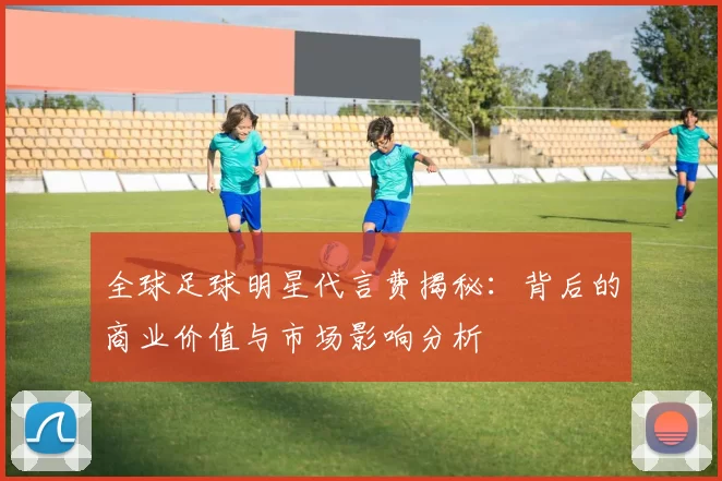 全球足球明星代言费揭秘：背后的商业价值与市场影响分析