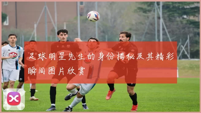 足球明星先生的身份揭秘及其精彩瞬间图片欣赏