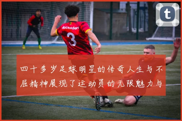 四十多岁足球明星的传奇人生与不屈精神展现了运动员的无限魅力与坚持信念