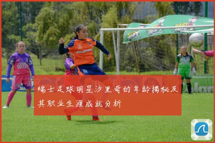 瑞士足球明星沙里奇的年龄揭秘及其职业生涯成就分析