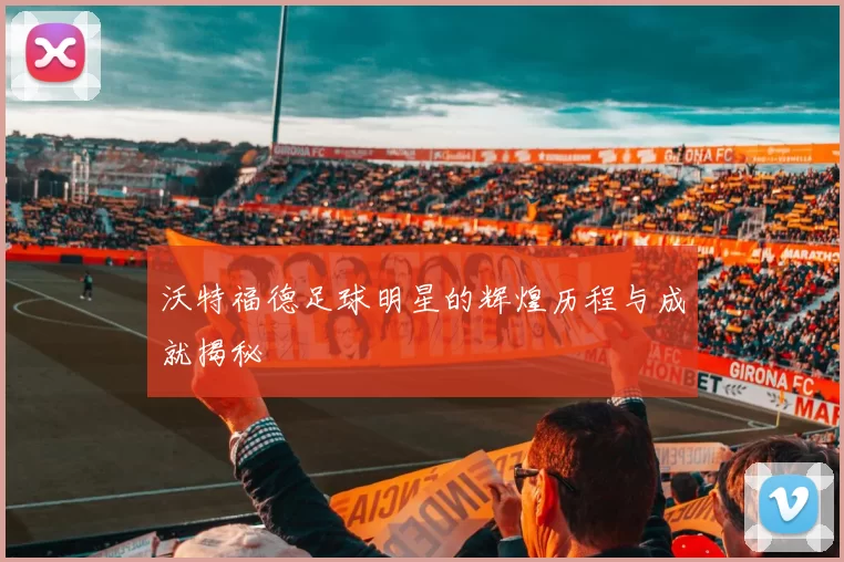 沃特福德足球明星的辉煌历程与成就揭秘