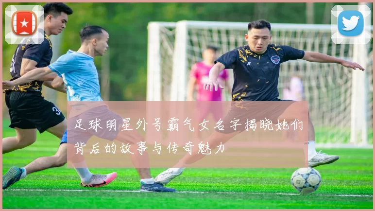 足球明星外号霸气女名字揭晓她们背后的故事与传奇魅力